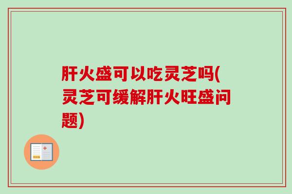 火盛可以吃灵芝吗(灵芝可缓解火旺盛问题) 火盛可以吃灵芝吗(灵芝可缓解火旺盛问题)