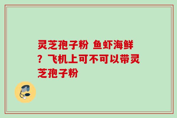 灵芝孢子粉 鱼虾海鲜?飞机上可不可以带灵芝孢子粉 灵芝孢子粉 鱼虾海鲜?飞机上可不可以带灵芝孢子粉