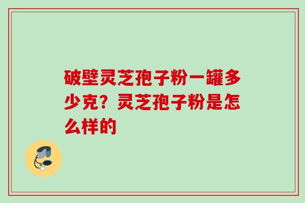 破壁灵芝孢子粉一罐多少克?灵芝孢子粉是怎么样的 破壁灵芝孢子粉一罐多少克?灵芝孢子粉是怎么样的