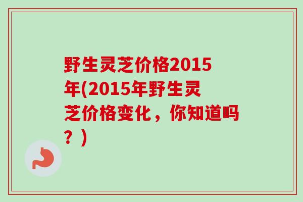 野生灵芝价格2015年(2015年野生灵芝价格变化，你知道吗？)