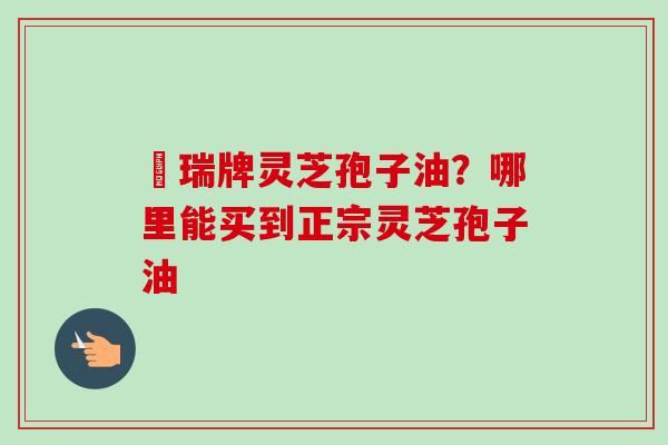 釆瑞牌灵芝孢子油?哪里能买到正宗灵芝孢子油 釆瑞牌灵芝孢子油?哪里能买到正宗灵芝孢子油