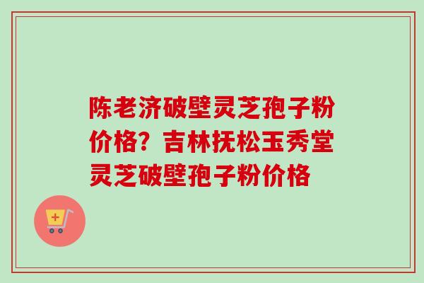 陈老济破壁灵芝孢子粉价格?吉林抚松玉秀堂灵芝破壁孢子粉价格 陈老济破壁灵芝孢子粉价格?吉林抚松玉秀堂灵芝破壁孢子粉价格