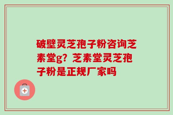 破壁灵芝孢子粉咨询芝素堂g?芝素堂灵芝孢子粉是正规厂家吗 破壁灵芝孢子粉咨询芝素堂g?芝素堂灵芝孢子粉是正规厂家吗