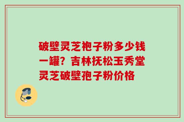 破壁灵芝袍子粉多少钱一罐？吉林抚松玉秀堂灵芝破壁孢子粉价格