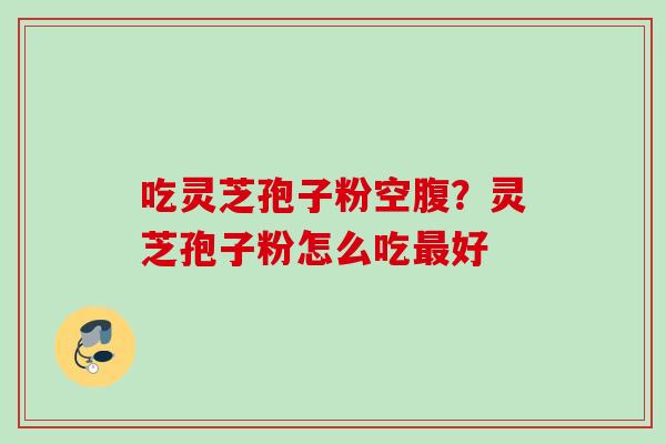 吃灵芝孢子粉空腹？灵芝孢子粉怎么吃好