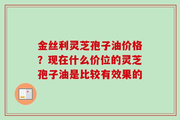 金丝利灵芝孢子油价格？现在什么价位的灵芝孢子油是比较有效果的