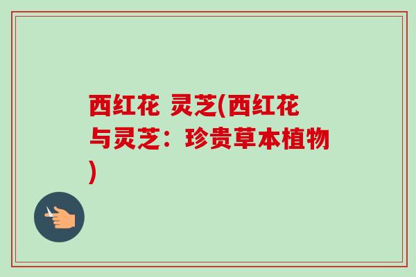 西红花 灵芝(西红花与灵芝：珍贵草本植物)