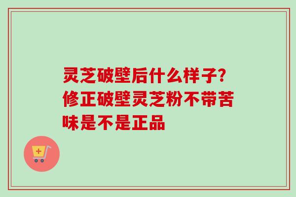 灵芝破壁后什么样子?修正破壁灵芝粉不带苦味是不是正品 灵芝破壁后什么样子?修正破壁灵芝粉不带苦味是不是正品