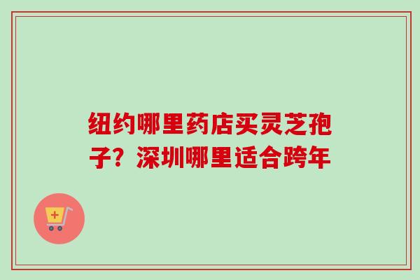 纽约哪里药店买灵芝孢子?深圳哪里适合跨年 纽约哪里药店买灵芝孢子?深圳哪里适合跨年