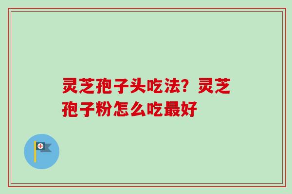 灵芝孢子头吃法?灵芝孢子粉怎么吃好 灵芝孢子头吃法?灵芝孢子粉怎么吃好