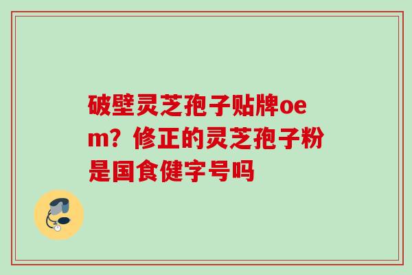 破壁灵芝孢子贴牌oem?修正的灵芝孢子粉是国食健字号吗 破壁灵芝孢子贴牌oem?修正的灵芝孢子粉是国食健字号吗
