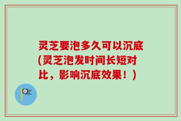 灵芝要泡多久可以沉底(灵芝泡发时间长短对比,影响沉底效果!) 灵芝要泡多久可以沉底(灵芝泡发时间长短对比,影响沉底效果!)