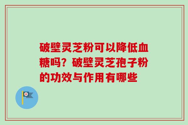 破壁灵芝粉可以降低吗？破壁灵芝孢子粉的功效与作用有哪些