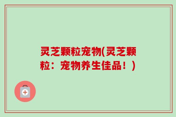 灵芝颗粒宠物(灵芝颗粒：宠物养生佳品！)