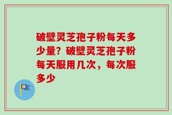 破壁灵芝孢子粉每天多少量？破壁灵芝孢子粉每天服用几次，每次服多少