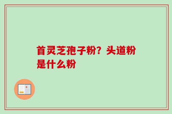 首灵芝孢子粉？头道粉是什么粉