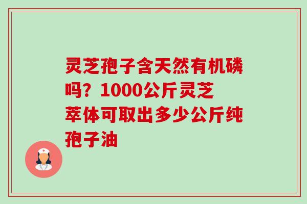灵芝孢子含天然有机磷吗?1000公斤灵芝萃体可取出多少公斤纯孢子油 灵芝孢子含天然有机磷吗?1000公斤灵芝萃体可取出多少公斤纯孢子油
