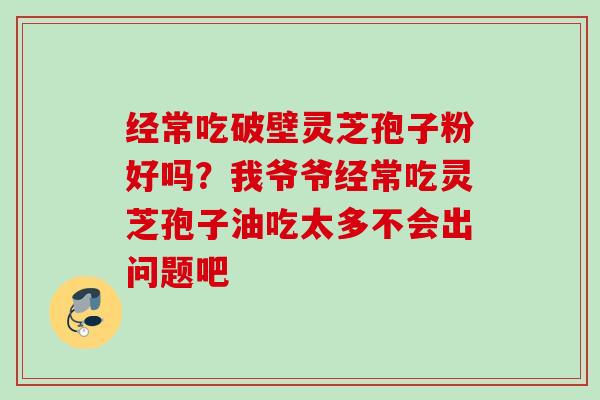 经常吃破壁灵芝孢子粉好吗?我爷爷经常吃灵芝孢子油吃太多不会出问题吧 经常吃破壁灵芝孢子粉好吗?我爷爷经常吃灵芝孢子油吃太多不会出问题吧