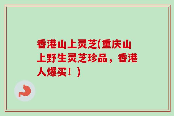 香港山上灵芝(重庆山上野生灵芝珍品,香港人爆买!) 香港山上灵芝(重庆山上野生灵芝珍品,香港人爆买!)