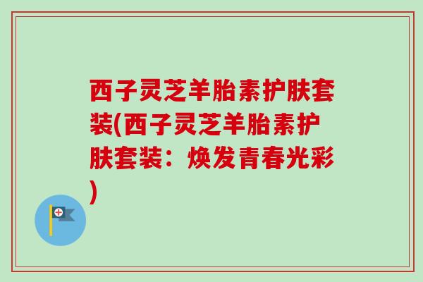 西子灵芝羊胎素护肤套装(西子灵芝羊胎素护肤套装:焕发青春光彩) 西子灵芝羊胎素护肤套装(西子灵芝羊胎素护肤套装:焕发青春光彩)