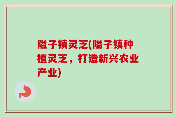 隘子镇灵芝(隘子镇种植灵芝，打造新兴农业产业)