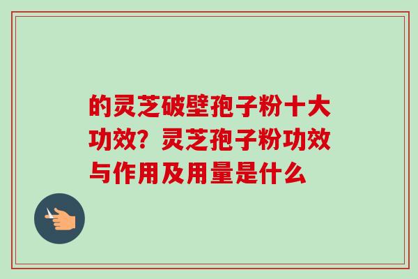 的灵芝破壁孢子粉十大功效?灵芝孢子粉功效与作用及用量是什么 的灵芝破壁孢子粉十大功效?灵芝孢子粉功效与作用及用量是什么