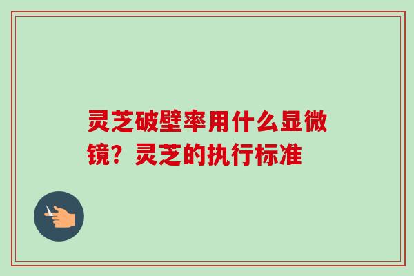 灵芝破壁率用什么显微镜?灵芝的执行标准 灵芝破壁率用什么显微镜?灵芝的执行标准