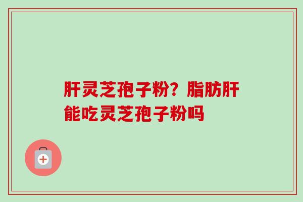 灵芝孢子粉?脂肪能吃灵芝孢子粉吗 灵芝孢子粉?脂肪能吃灵芝孢子粉吗