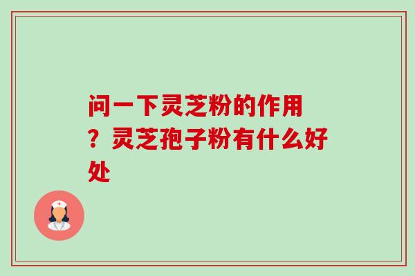 问一下灵芝粉的作用 ?灵芝孢子粉有什么好处 问一下灵芝粉的作用 ?灵芝孢子粉有什么好处