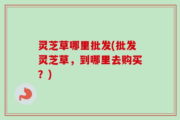 灵芝草哪里批发(批发灵芝草,到哪里去购买?) 灵芝草哪里批发(批发灵芝草,到哪里去购买?)