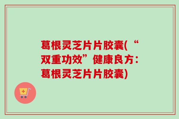 葛根灵芝片片胶囊(“双重功效”健康良方：葛根灵芝片片胶囊)