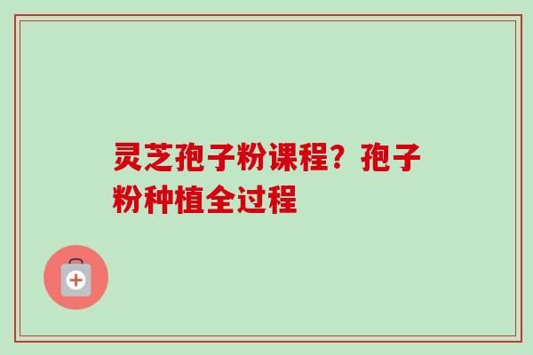 灵芝孢子粉课程?孢子粉种植全过程 灵芝孢子粉课程?孢子粉种植全过程