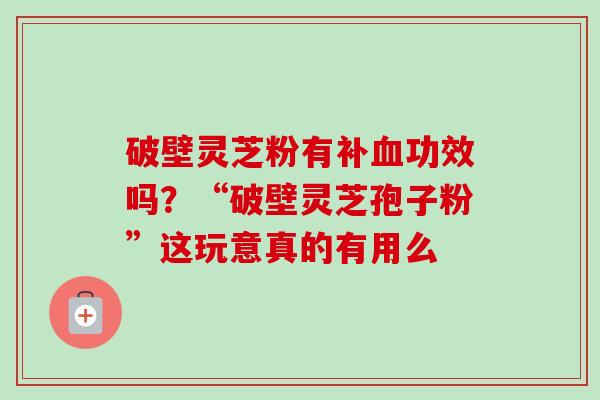 破壁灵芝粉有补功效吗？“破壁灵芝孢子粉”这玩意真的有用么