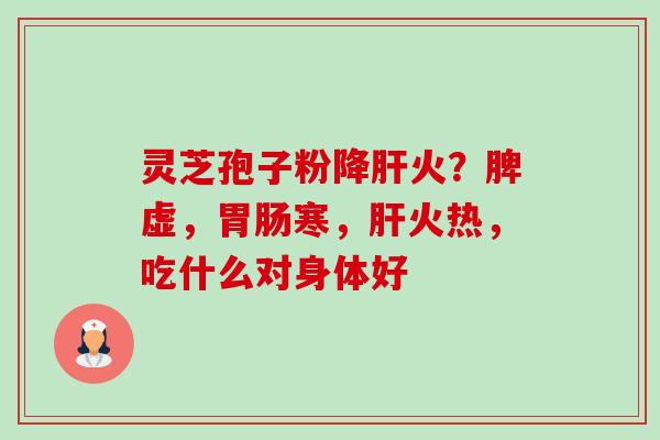 灵芝孢子粉降火?脾虚,寒,火热,吃什么对身体好 灵芝孢子粉降火?脾虚,寒,火热,吃什么对身体好