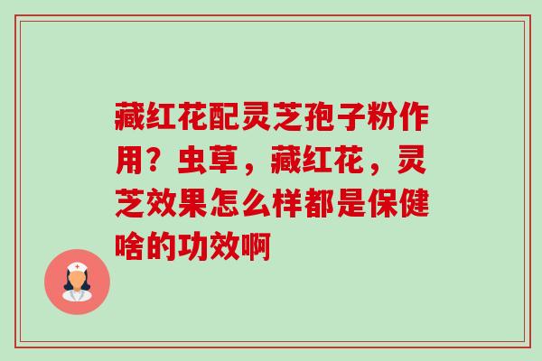 藏红花配灵芝孢子粉作用?虫草,藏红花,灵芝效果怎么样都是保健啥的功效啊 藏红花配灵芝孢子粉作用?虫草,藏红花,灵芝效果怎么样都是保健啥的功效啊