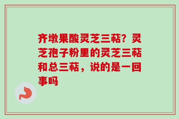 齐墩果酸灵芝三萜?灵芝孢子粉里的灵芝三萜和总三萜,说的是一回事吗 齐墩果酸灵芝三萜?灵芝孢子粉里的灵芝三萜和总三萜,说的是一回事吗