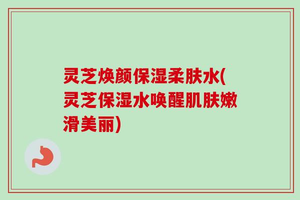 灵芝焕颜保湿柔肤水(灵芝保湿水唤醒嫩滑美丽) 灵芝焕颜保湿柔肤水(灵芝保湿水唤醒嫩滑美丽)
