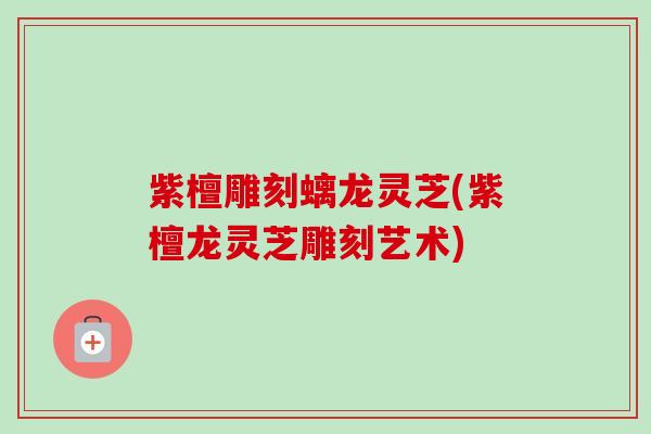 紫檀雕刻螭龙灵芝(紫檀龙灵芝雕刻艺术) 紫檀雕刻螭龙灵芝(紫檀龙灵芝雕刻艺术)