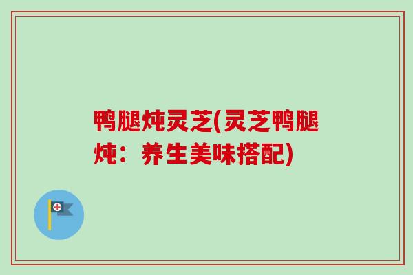 鸭腿炖灵芝(灵芝鸭腿炖:养生美味搭配) 鸭腿炖灵芝(灵芝鸭腿炖:养生美味搭配)