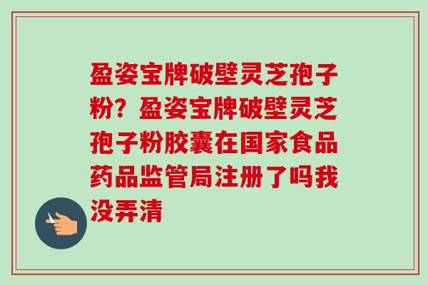 盈姿宝牌破壁灵芝孢子粉？盈姿宝牌破壁灵芝孢子粉胶囊在国家食品药品监管局注册了吗我没弄清