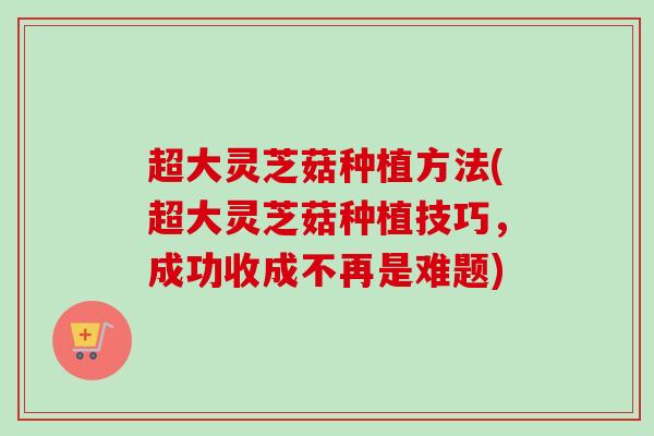 超大灵芝菇种植方法(超大灵芝菇种植技巧，成功收成不再是难题)