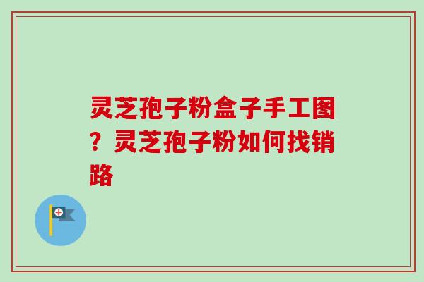 灵芝孢子粉盒子手工图?灵芝孢子粉如何找销路 灵芝孢子粉盒子手工图?灵芝孢子粉如何找销路
