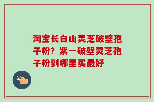 淘宝长白山灵芝破壁孢子粉?紫一破壁灵芝孢子粉到哪里买好 淘宝长白山灵芝破壁孢子粉?紫一破壁灵芝孢子粉到哪里买好