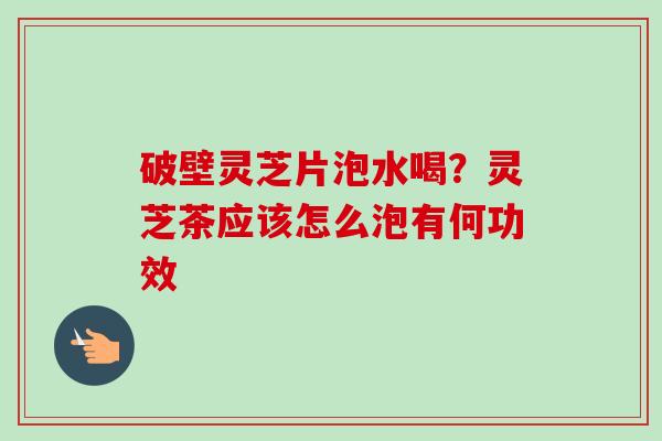 破壁灵芝片泡水喝？灵芝茶应该怎么泡有何功效