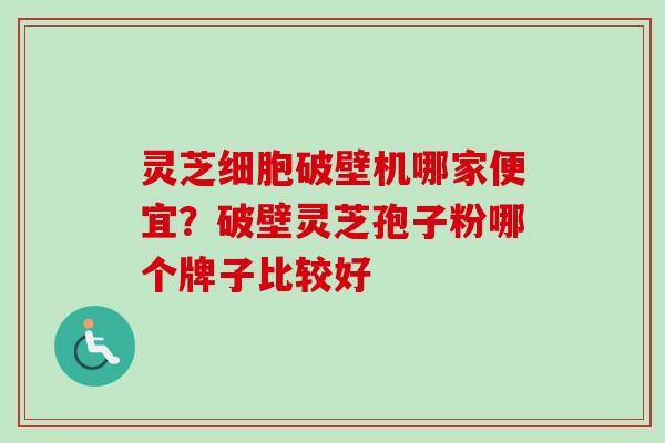 灵芝细胞破壁机哪家便宜？破壁灵芝孢子粉哪个牌子比较好