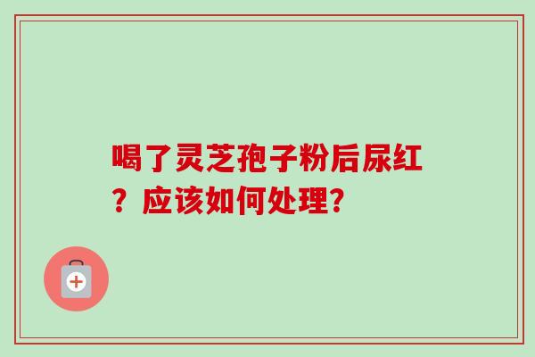 喝了灵芝孢子粉后尿红?应该如何处理? 喝了灵芝孢子粉后尿红?应该如何处理?