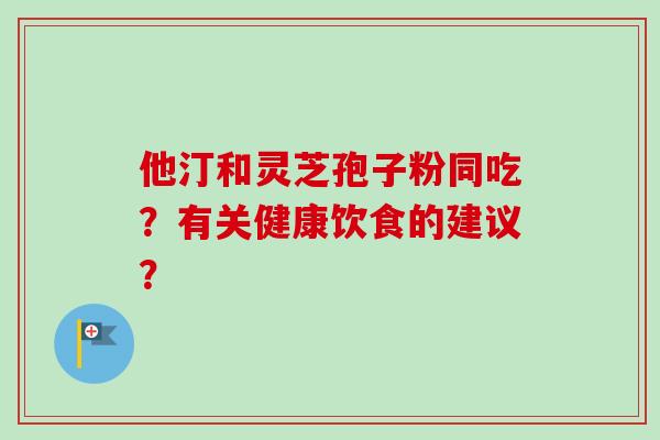 他汀和灵芝孢子粉同吃?有关健康饮食的建议? 他汀和灵芝孢子粉同吃?有关健康饮食的建议?
