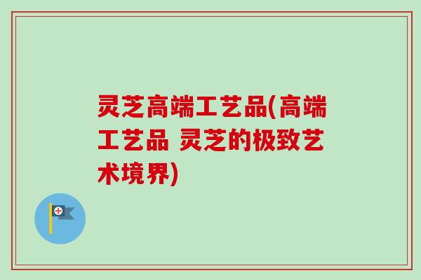 灵芝高端工艺品(高端工艺品 灵芝的极致艺术境界) 灵芝高端工艺品(高端工艺品 灵芝的极致艺术境界)