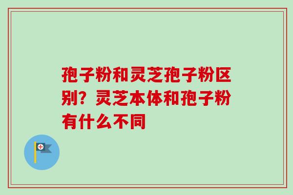 孢子粉和灵芝孢子粉区别?灵芝本体和孢子粉有什么不同 孢子粉和灵芝孢子粉区别?灵芝本体和孢子粉有什么不同