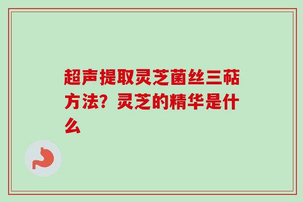 超声提取灵芝菌丝三萜方法?灵芝的精华是什么 超声提取灵芝菌丝三萜方法?灵芝的精华是什么